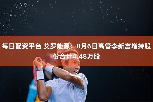 每日配资平台 艾罗能源：8月6日高管李新富增持股份合计4.48万股