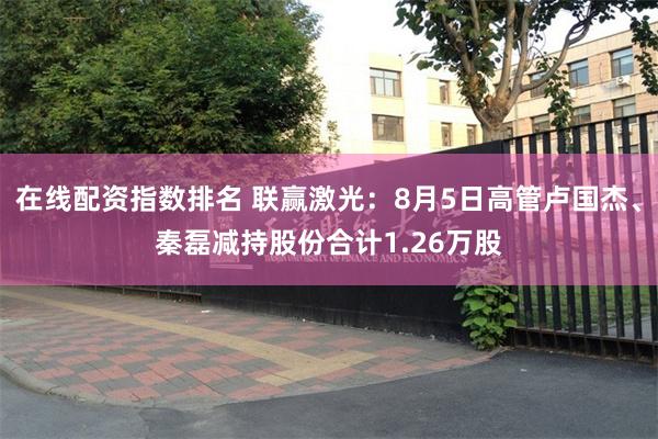 在线配资指数排名 联赢激光：8月5日高管卢国杰、秦磊减持股份合计1.26万股