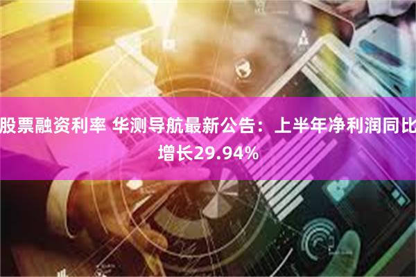 股票融资利率 华测导航最新公告：上半年净利润同比增长29.94%