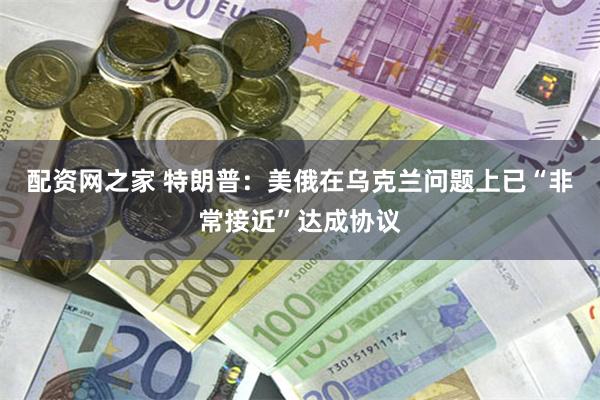 配资网之家 特朗普：美俄在乌克兰问题上已“非常接近”达成协议