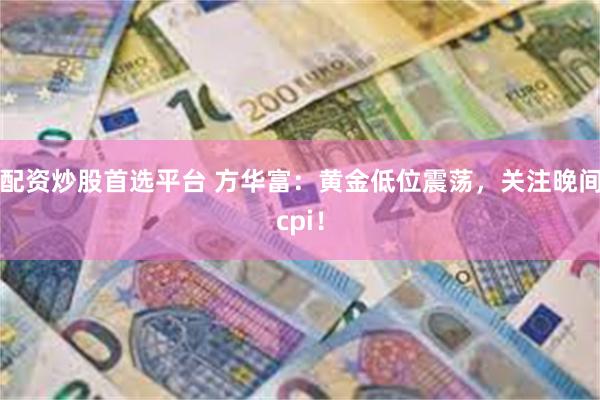 配资炒股首选平台 方华富：黄金低位震荡，关注晚间cpi！