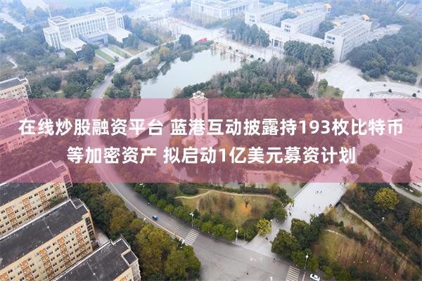 在线炒股融资平台 蓝港互动披露持193枚比特币等加密资产 拟启动1亿美元募资计划