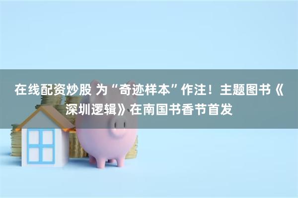在线配资炒股 为“奇迹样本”作注！主题图书《深圳逻辑》在南国书香节首发