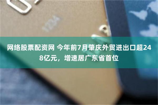 网络股票配资网 今年前7月肇庆外贸进出口超248亿元，增速居广东省首位
