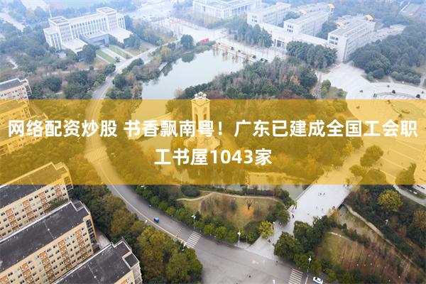 网络配资炒股 书香飘南粤！广东已建成全国工会职工书屋1043家