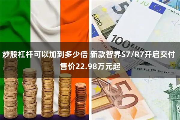炒股杠杆可以加到多少倍 新款智界S7/R7开启交付 售价22.98万元起