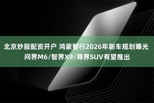 北京炒股配资开户 鸿蒙智行2026年新车规划曝光 问界M6/智界X9/尊界SUV有望推出