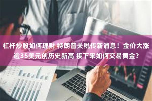 杠杆炒股如何理财 特朗普关税传新消息!金价大涨逾35美元创历史新高 接下来如何交易黄金?