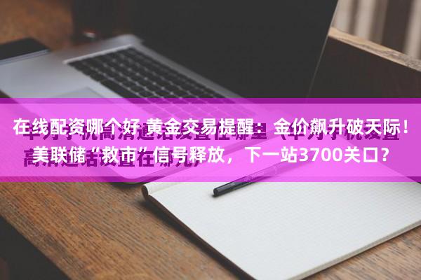 在线配资哪个好 黄金交易提醒:金价飙升破天际!美联储“救市”信号释放,下一站3700关口?