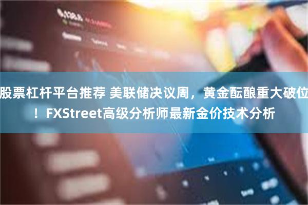 股票杠杆平台推荐 美联储决议周，黄金酝酿重大破位！FXStreet高级分析师最新金价技术分析