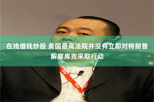 在线借钱炒股 美国最高法院并没有立即对特朗普解雇库克采取行动