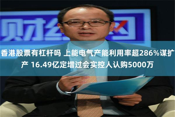 香港股票有杠杆吗 上能电气产能利用率超286%谋扩产 16.49亿定增过会实控人认购5000万