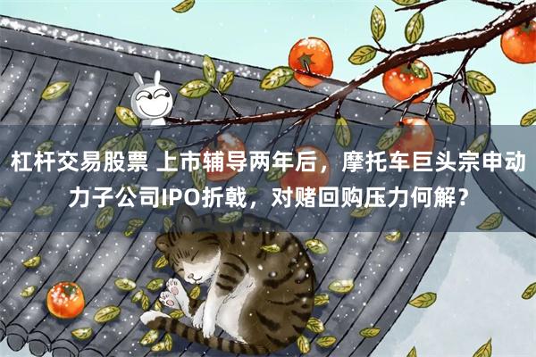 杠杆交易股票 上市辅导两年后,摩托车巨头宗申动力子公司IPO折戟,对赌回购压力何解?