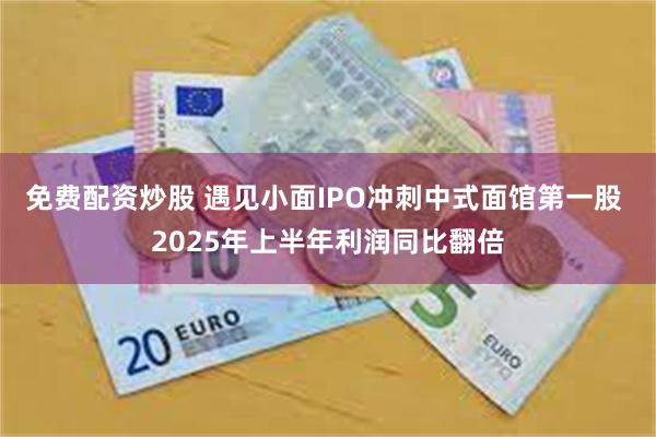 免费配资炒股 遇见小面IPO冲刺中式面馆第一股 2025年上半年利润同比翻倍