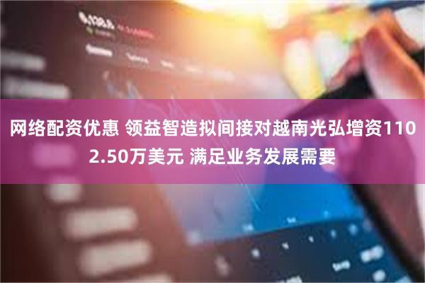 网络配资优惠 领益智造拟间接对越南光弘增资1102.50万美元 满足业务发展需要