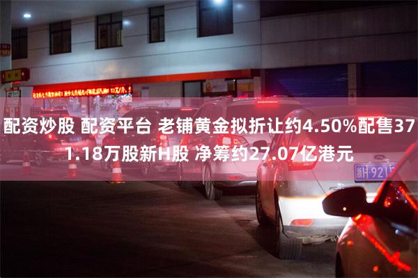 配资炒股 配资平台 老铺黄金拟折让约4.50%配售371.18万股新H股 净筹约27.07亿港元