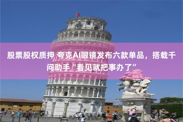 股票股权质押 夸克AI眼镜发布六款单品，搭载千问助手“看见就把事办了”