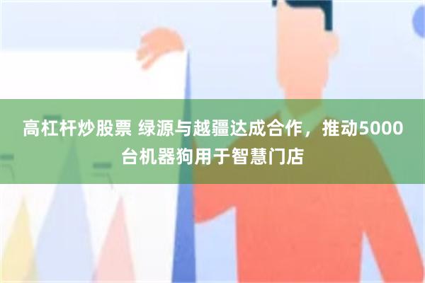 高杠杆炒股票 绿源与越疆达成合作，推动5000台机器狗用于智慧门店