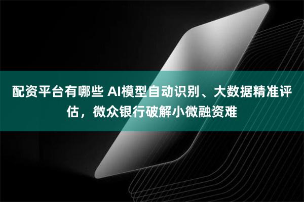配资平台有哪些 AI模型自动识别、大数据精准评估，微众银行破解小微融资难