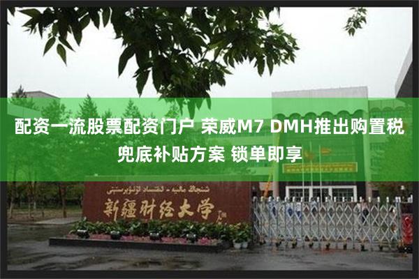 配资一流股票配资门户 荣威M7 DMH推出购置税兜底补贴方案 锁单即享