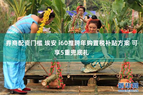 券商配资门槛 埃安 i60推跨年购置税补贴方案 可享5重兜底礼