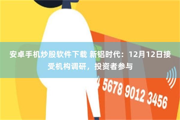 安卓手机炒股软件下载 新铝时代：12月12日接受机构调研，投资者参与
