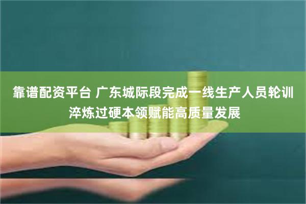 靠谱配资平台 广东城际段完成一线生产人员轮训 淬炼过硬本领赋能高质量发展
