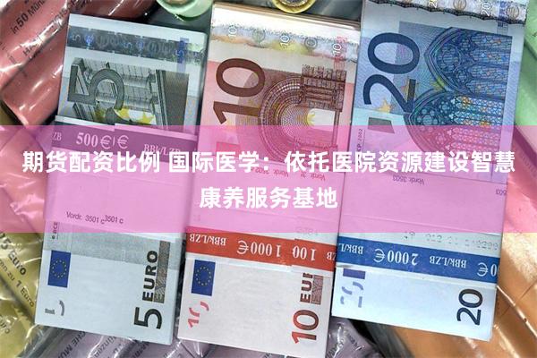 期货配资比例 国际医学：依托医院资源建设智慧康养服务基地