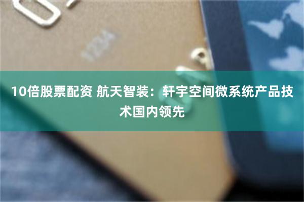 10倍股票配资 航天智装：轩宇空间微系统产品技术国内领先