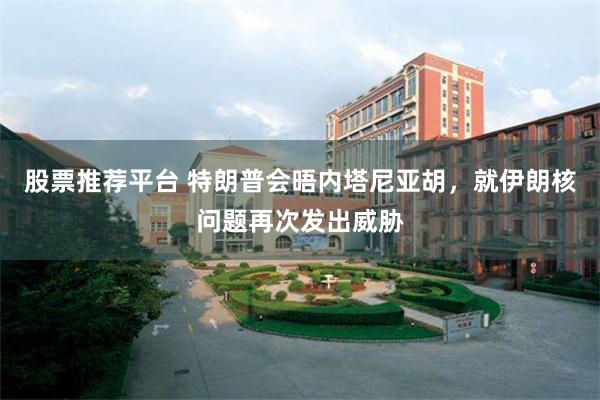股票推荐平台 特朗普会晤内塔尼亚胡，就伊朗核问题再次发出威胁