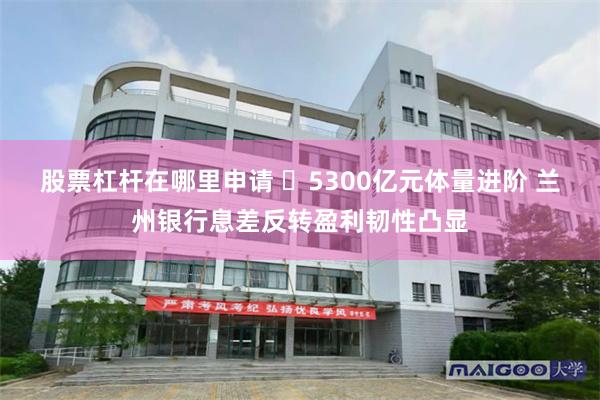 股票杠杆在哪里申请 ​5300亿元体量进阶 兰州银行息差反转盈利韧性凸显