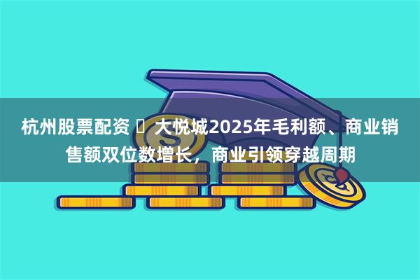 杭州股票配资 大悦城2025年毛利额、商业销售额双位数增长,商业引领穿越周期