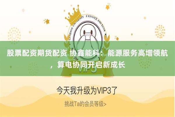 股票配资期货配资 协鑫能科：能源服务高增领航，算电协同开启新成长