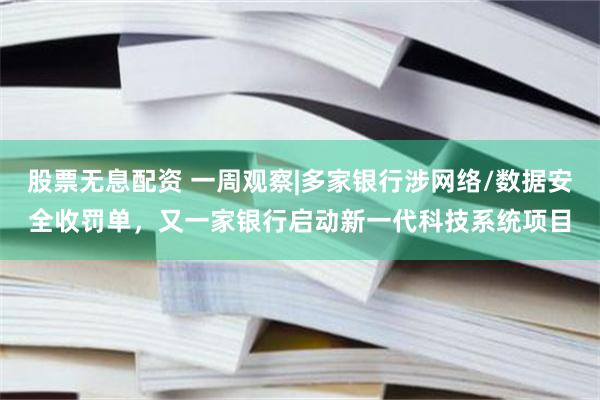 股票无息配资 一周观察|多家银行涉网络/数据安全收罚单,又一家银行启动新一代科技系统项目