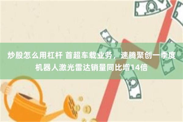 炒股怎么用杠杆 首超车载业务，速腾聚创一季度机器人激光雷达销量同比增14倍