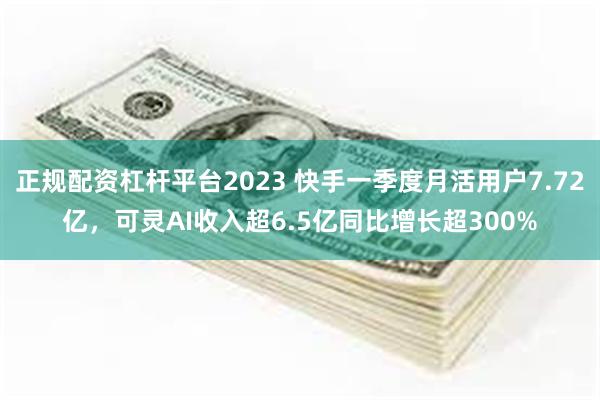正规配资杠杆平台2023 快手一季度月活用户7.72亿，可灵AI收入超6.5亿同比增长超300%