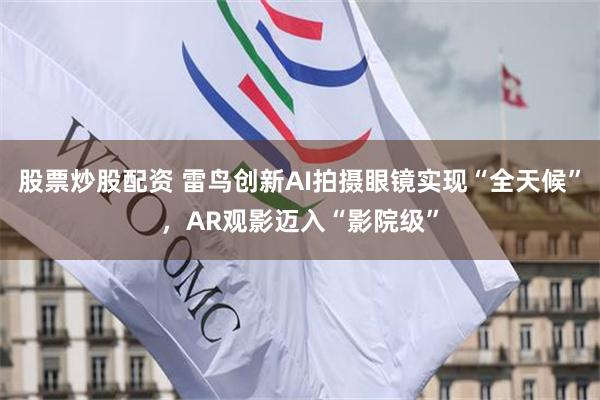 股票炒股配资 雷鸟创新AI拍摄眼镜实现“全天候”,AR观影迈入“影院级”
