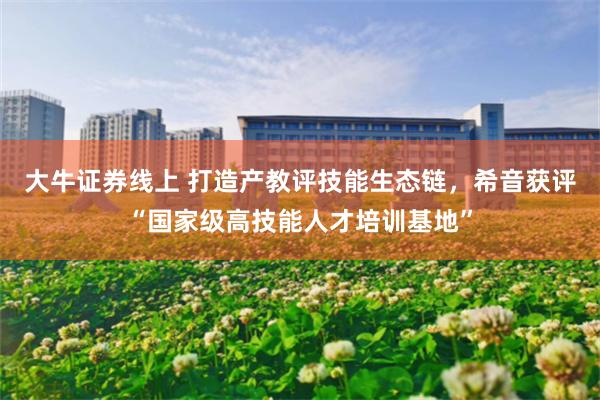 大牛证券线上 打造产教评技能生态链，希音获评“国家级高技能人才培训基地”