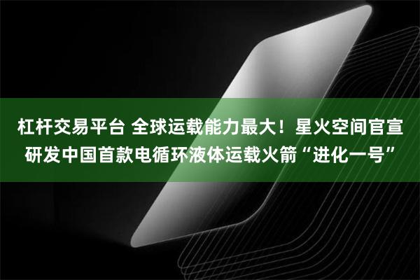 杠杆交易平台 全球运载能力最大!星火空间官宣研发中国首款电循环液体运载火箭“进化一号”