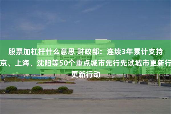 股票加杠杆什么意思 财政部：连续3年累计支持北京、上海、沈阳等50个重点城市先行先试城市更新行动