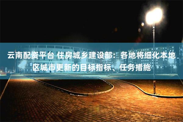 云南配资平台 住房城乡建设部：各地将细化本地区城市更新的目标指标、任务措施