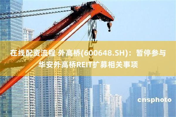 在线配资流程 外高桥(600648.SH)：暂停参与华安外高桥REIT扩募相关事项