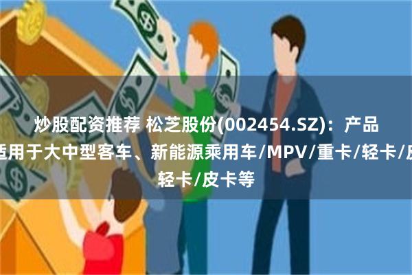 炒股配资推荐 松芝股份(002454.SZ)：产品包括适用于大中型客车、新能源乘用车/MPV/重卡/轻卡/皮卡等