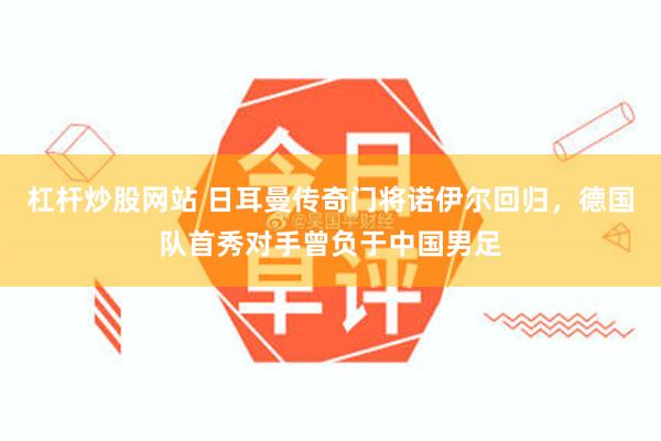 杠杆炒股网站 日耳曼传奇门将诺伊尔回归,德国队首秀对手曾负于中国男足