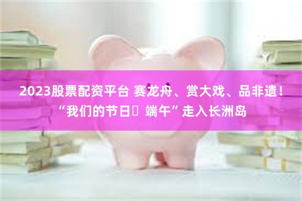 2023股票配资平台 赛龙舟、赏大戏、品非遗!“我们的节日・端午”走入长洲岛