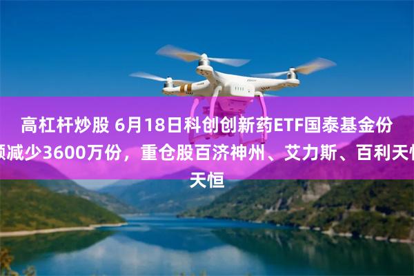 高杠杆炒股 6月18日科创创新药ETF国泰基金份额减少3600万份，重仓股百济神州、艾力斯、百利天恒