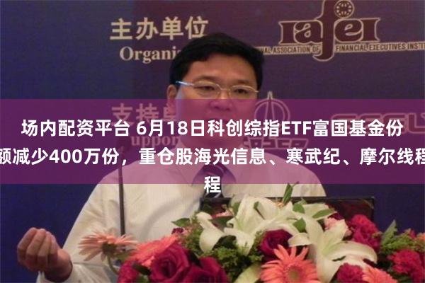 场内配资平台 6月18日科创综指ETF富国基金份额减少400万份,重仓股海光信息、寒武纪、摩尔线程