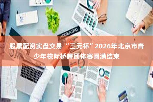 股票配资实盘交易 “三元杯”2026年北京市青少年校际桥牌团体赛圆满结束