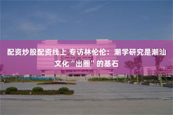 配资炒股配资线上 专访林伦伦：潮学研究是潮汕文化“出圈”的基石