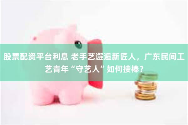 股票配资平台利息 老手艺邂逅新匠人,广东民间工艺青年“守艺人”如何接棒?